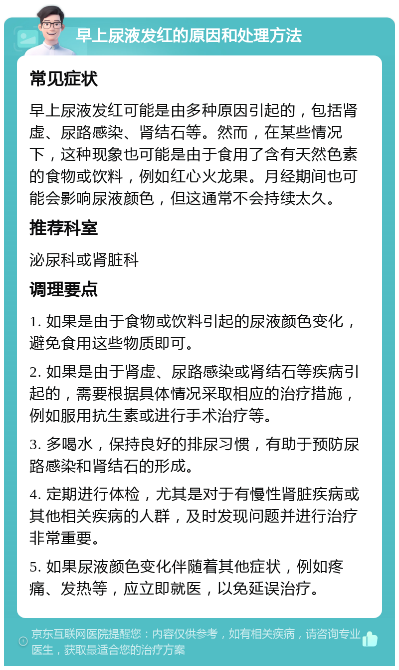 早上尿液发红的原因和处理方法 常见症状 早上尿液发红可能是由多种原因引起的，包括肾虚、尿路感染、肾结石等。然而，在某些情况下，这种现象也可能是由于食用了含有天然色素的食物或饮料，例如红心火龙果。月经期间也可能会影响尿液颜色，但这通常不会持续太久。 推荐科室 泌尿科或肾脏科 调理要点 1. 如果是由于食物或饮料引起的尿液颜色变化，避免食用这些物质即可。 2. 如果是由于肾虚、尿路感染或肾结石等疾病引起的，需要根据具体情况采取相应的治疗措施，例如服用抗生素或进行手术治疗等。 3. 多喝水，保持良好的排尿习惯，有助于预防尿路感染和肾结石的形成。 4. 定期进行体检，尤其是对于有慢性肾脏疾病或其他相关疾病的人群，及时发现问题并进行治疗非常重要。 5. 如果尿液颜色变化伴随着其他症状，例如疼痛、发热等，应立即就医，以免延误治疗。