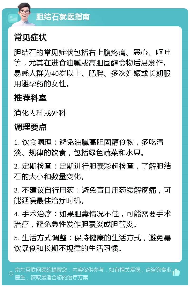 胆结石就医指南 常见症状 胆结石的常见症状包括右上腹疼痛、恶心、呕吐等，尤其在进食油腻或高胆固醇食物后易发作。易感人群为40岁以上、肥胖、多次妊娠或长期服用避孕药的女性。 推荐科室 消化内科或外科 调理要点 1. 饮食调理：避免油腻高胆固醇食物，多吃清淡、规律的饮食，包括绿色蔬菜和水果。 2. 定期检查：定期进行胆囊彩超检查，了解胆结石的大小和数量变化。 3. 不建议自行用药：避免盲目用药缓解疼痛，可能延误最佳治疗时机。 4. 手术治疗：如果胆囊情况不佳，可能需要手术治疗，避免急性发作胆囊炎或胆管炎。 5. 生活方式调整：保持健康的生活方式，避免暴饮暴食和长期不规律的生活习惯。