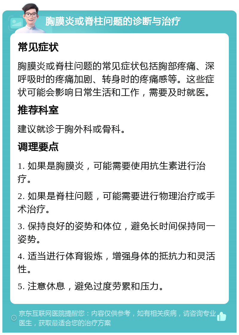 胸膜炎或脊柱问题的诊断与治疗 常见症状 胸膜炎或脊柱问题的常见症状包括胸部疼痛、深呼吸时的疼痛加剧、转身时的疼痛感等。这些症状可能会影响日常生活和工作，需要及时就医。 推荐科室 建议就诊于胸外科或骨科。 调理要点 1. 如果是胸膜炎，可能需要使用抗生素进行治疗。 2. 如果是脊柱问题，可能需要进行物理治疗或手术治疗。 3. 保持良好的姿势和体位，避免长时间保持同一姿势。 4. 适当进行体育锻炼，增强身体的抵抗力和灵活性。 5. 注意休息，避免过度劳累和压力。