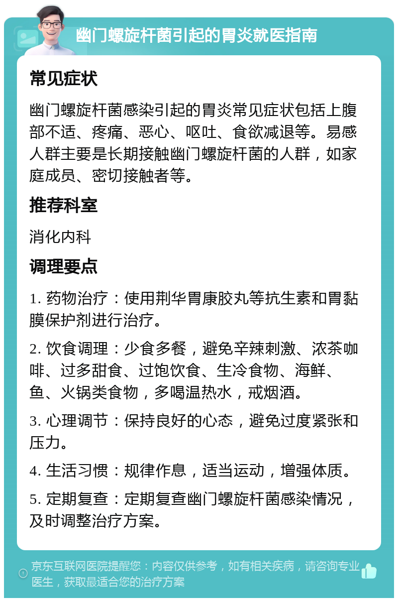 幽门螺旋杆菌引起的胃炎就医指南 常见症状 幽门螺旋杆菌感染引起的胃炎常见症状包括上腹部不适、疼痛、恶心、呕吐、食欲减退等。易感人群主要是长期接触幽门螺旋杆菌的人群，如家庭成员、密切接触者等。 推荐科室 消化内科 调理要点 1. 药物治疗：使用荆华胃康胶丸等抗生素和胃黏膜保护剂进行治疗。 2. 饮食调理：少食多餐，避免辛辣刺激、浓茶咖啡、过多甜食、过饱饮食、生冷食物、海鲜、鱼、火锅类食物，多喝温热水，戒烟酒。 3. 心理调节：保持良好的心态，避免过度紧张和压力。 4. 生活习惯：规律作息，适当运动，增强体质。 5. 定期复查：定期复查幽门螺旋杆菌感染情况，及时调整治疗方案。