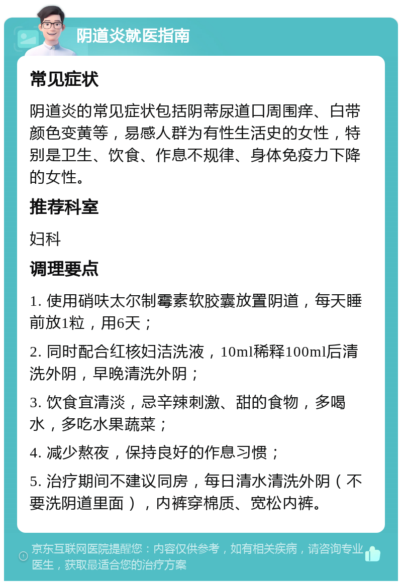 阴道炎就医指南 常见症状 阴道炎的常见症状包括阴蒂尿道口周围痒、白带颜色变黄等，易感人群为有性生活史的女性，特别是卫生、饮食、作息不规律、身体免疫力下降的女性。 推荐科室 妇科 调理要点 1. 使用硝呋太尔制霉素软胶囊放置阴道，每天睡前放1粒，用6天； 2. 同时配合红核妇洁洗液，10ml稀释100ml后清洗外阴，早晚清洗外阴； 3. 饮食宜清淡，忌辛辣刺激、甜的食物，多喝水，多吃水果蔬菜； 4. 减少熬夜，保持良好的作息习惯； 5. 治疗期间不建议同房，每日清水清洗外阴（不要洗阴道里面），内裤穿棉质、宽松内裤。