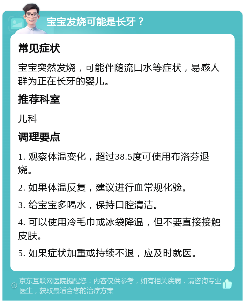 宝宝发烧可能是长牙？ 常见症状 宝宝突然发烧，可能伴随流口水等症状，易感人群为正在长牙的婴儿。 推荐科室 儿科 调理要点 1. 观察体温变化，超过38.5度可使用布洛芬退烧。 2. 如果体温反复，建议进行血常规化验。 3. 给宝宝多喝水，保持口腔清洁。 4. 可以使用冷毛巾或冰袋降温，但不要直接接触皮肤。 5. 如果症状加重或持续不退，应及时就医。