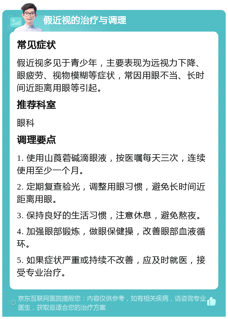 假近视的治疗与调理 常见症状 假近视多见于青少年，主要表现为远视力下降、眼疲劳、视物模糊等症状，常因用眼不当、长时间近距离用眼等引起。 推荐科室 眼科 调理要点 1. 使用山莨菪碱滴眼液，按医嘱每天三次，连续使用至少一个月。 2. 定期复查验光，调整用眼习惯，避免长时间近距离用眼。 3. 保持良好的生活习惯，注意休息，避免熬夜。 4. 加强眼部锻炼，做眼保健操，改善眼部血液循环。 5. 如果症状严重或持续不改善，应及时就医，接受专业治疗。