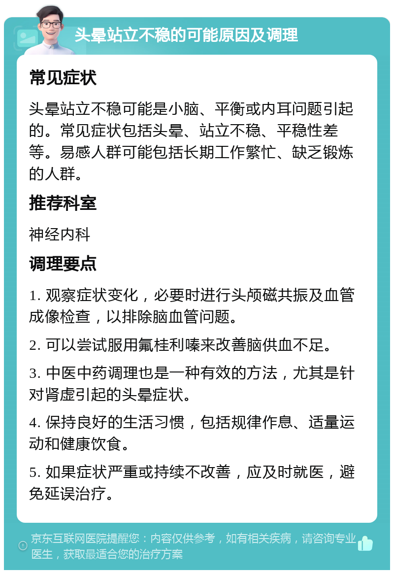 头晕站立不稳的可能原因及调理 常见症状 头晕站立不稳可能是小脑、平衡或内耳问题引起的。常见症状包括头晕、站立不稳、平稳性差等。易感人群可能包括长期工作繁忙、缺乏锻炼的人群。 推荐科室 神经内科 调理要点 1. 观察症状变化，必要时进行头颅磁共振及血管成像检查，以排除脑血管问题。 2. 可以尝试服用氟桂利嗪来改善脑供血不足。 3. 中医中药调理也是一种有效的方法，尤其是针对肾虚引起的头晕症状。 4. 保持良好的生活习惯，包括规律作息、适量运动和健康饮食。 5. 如果症状严重或持续不改善，应及时就医，避免延误治疗。