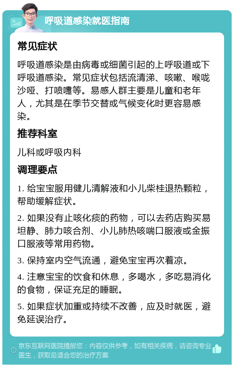 呼吸道感染就医指南 常见症状 呼吸道感染是由病毒或细菌引起的上呼吸道或下呼吸道感染。常见症状包括流清涕、咳嗽、喉咙沙哑、打喷嚏等。易感人群主要是儿童和老年人，尤其是在季节交替或气候变化时更容易感染。 推荐科室 儿科或呼吸内科 调理要点 1. 给宝宝服用健儿清解液和小儿柴桂退热颗粒，帮助缓解症状。 2. 如果没有止咳化痰的药物，可以去药店购买易坦静、肺力咳合剂、小儿肺热咳喘口服液或金振口服液等常用药物。 3. 保持室内空气流通，避免宝宝再次着凉。 4. 注意宝宝的饮食和休息，多喝水，多吃易消化的食物，保证充足的睡眠。 5. 如果症状加重或持续不改善，应及时就医，避免延误治疗。