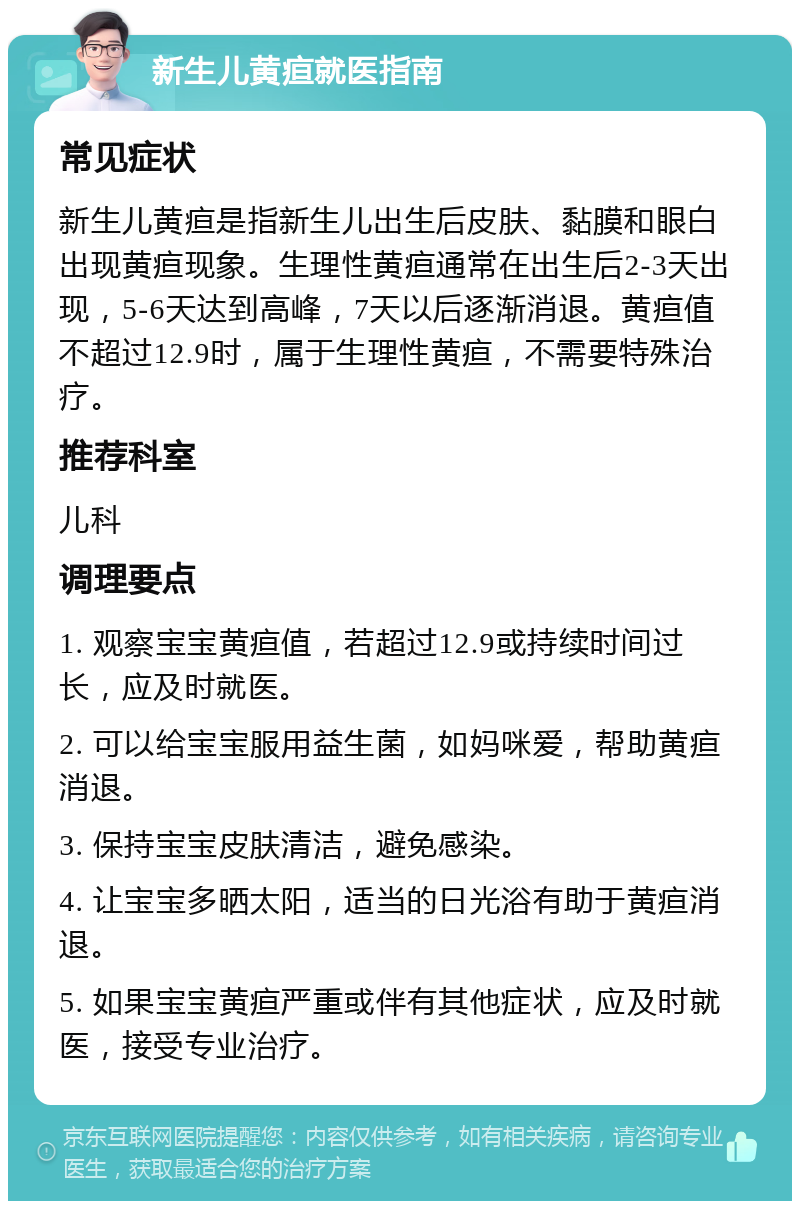 新生儿黄疸就医指南 常见症状 新生儿黄疸是指新生儿出生后皮肤、黏膜和眼白出现黄疸现象。生理性黄疸通常在出生后2-3天出现，5-6天达到高峰，7天以后逐渐消退。黄疸值不超过12.9时，属于生理性黄疸，不需要特殊治疗。 推荐科室 儿科 调理要点 1. 观察宝宝黄疸值，若超过12.9或持续时间过长，应及时就医。 2. 可以给宝宝服用益生菌，如妈咪爱，帮助黄疸消退。 3. 保持宝宝皮肤清洁，避免感染。 4. 让宝宝多晒太阳，适当的日光浴有助于黄疸消退。 5. 如果宝宝黄疸严重或伴有其他症状，应及时就医，接受专业治疗。