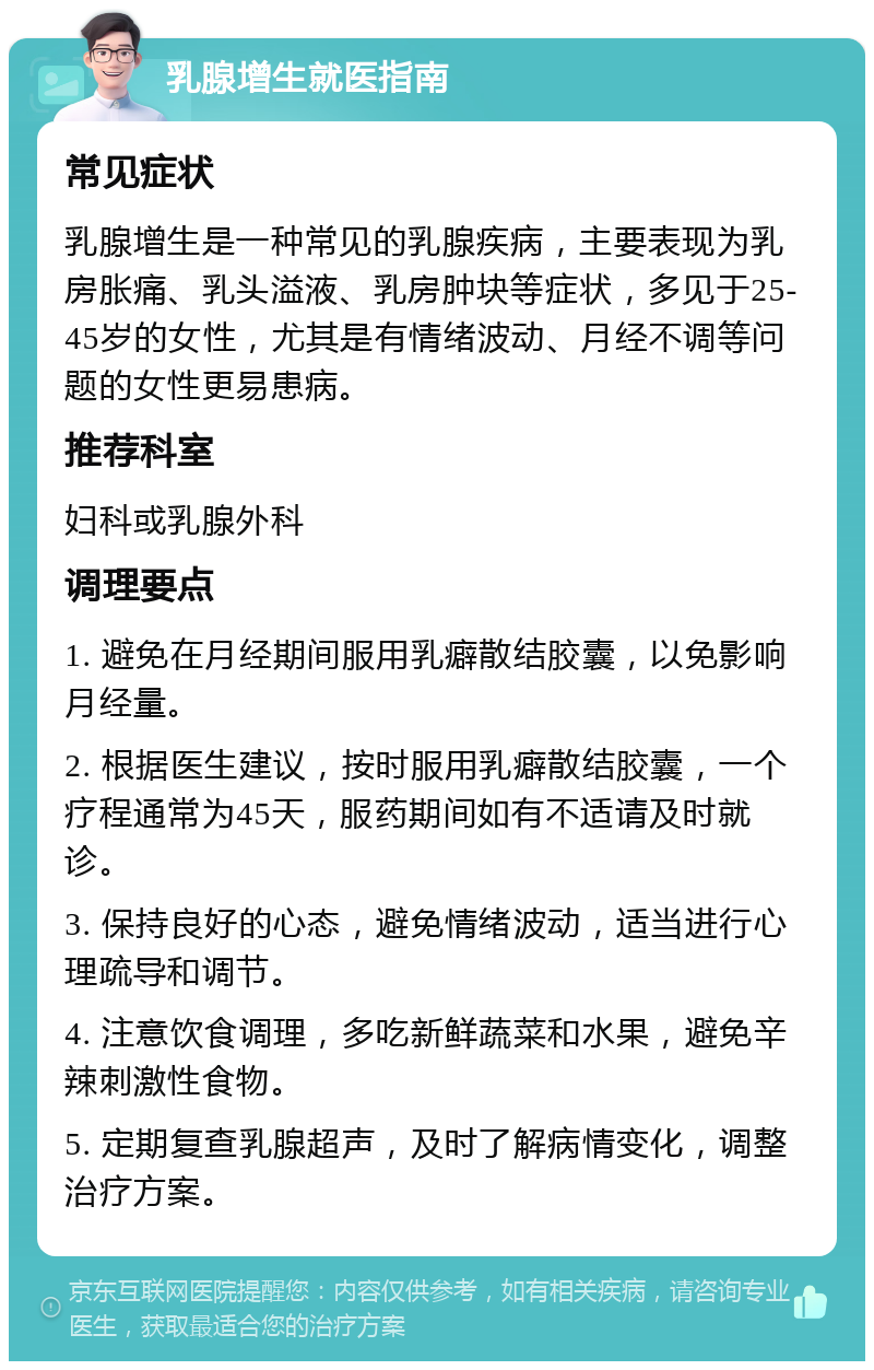 乳腺增生就医指南 常见症状 乳腺增生是一种常见的乳腺疾病，主要表现为乳房胀痛、乳头溢液、乳房肿块等症状，多见于25-45岁的女性，尤其是有情绪波动、月经不调等问题的女性更易患病。 推荐科室 妇科或乳腺外科 调理要点 1. 避免在月经期间服用乳癖散结胶囊，以免影响月经量。 2. 根据医生建议，按时服用乳癖散结胶囊，一个疗程通常为45天，服药期间如有不适请及时就诊。 3. 保持良好的心态，避免情绪波动，适当进行心理疏导和调节。 4. 注意饮食调理，多吃新鲜蔬菜和水果，避免辛辣刺激性食物。 5. 定期复查乳腺超声，及时了解病情变化，调整治疗方案。