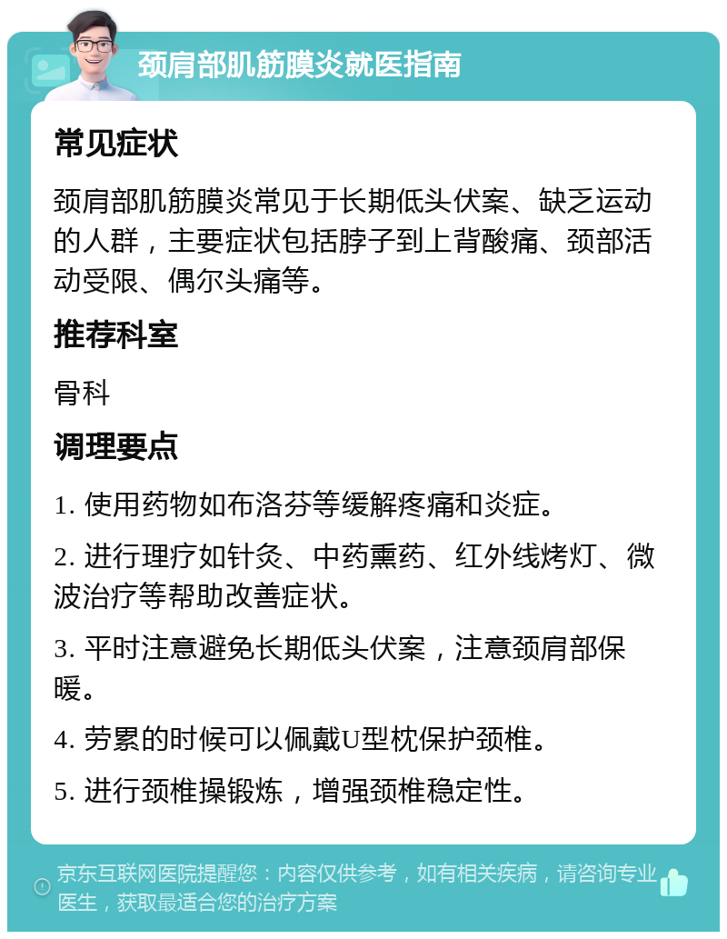 颈肩部肌筋膜炎就医指南 常见症状 颈肩部肌筋膜炎常见于长期低头伏案、缺乏运动的人群，主要症状包括脖子到上背酸痛、颈部活动受限、偶尔头痛等。 推荐科室 骨科 调理要点 1. 使用药物如布洛芬等缓解疼痛和炎症。 2. 进行理疗如针灸、中药熏药、红外线烤灯、微波治疗等帮助改善症状。 3. 平时注意避免长期低头伏案，注意颈肩部保暖。 4. 劳累的时候可以佩戴U型枕保护颈椎。 5. 进行颈椎操锻炼，增强颈椎稳定性。