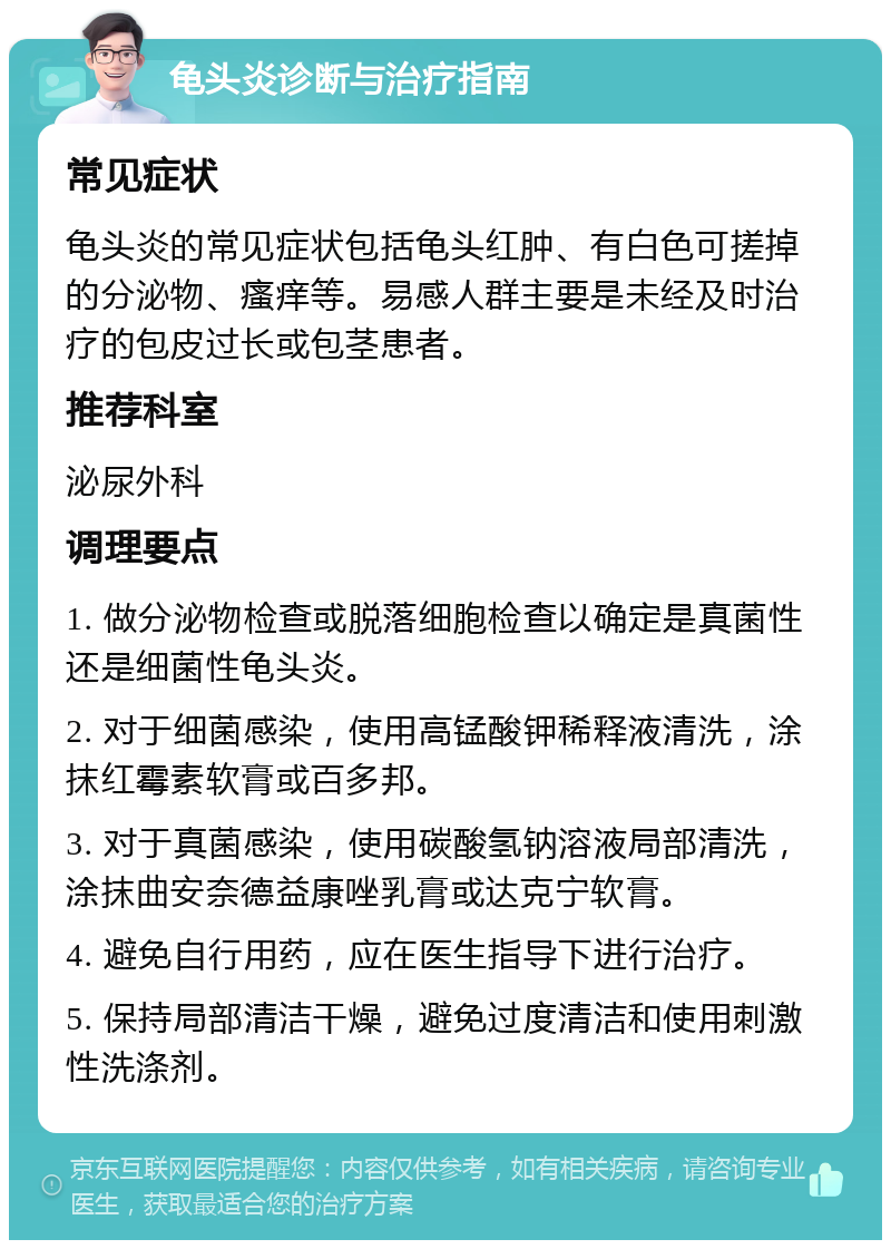 龟头炎诊断与治疗指南 常见症状 龟头炎的常见症状包括龟头红肿、有白色可搓掉的分泌物、瘙痒等。易感人群主要是未经及时治疗的包皮过长或包茎患者。 推荐科室 泌尿外科 调理要点 1. 做分泌物检查或脱落细胞检查以确定是真菌性还是细菌性龟头炎。 2. 对于细菌感染，使用高锰酸钾稀释液清洗，涂抹红霉素软膏或百多邦。 3. 对于真菌感染，使用碳酸氢钠溶液局部清洗，涂抹曲安奈德益康唑乳膏或达克宁软膏。 4. 避免自行用药，应在医生指导下进行治疗。 5. 保持局部清洁干燥，避免过度清洁和使用刺激性洗涤剂。