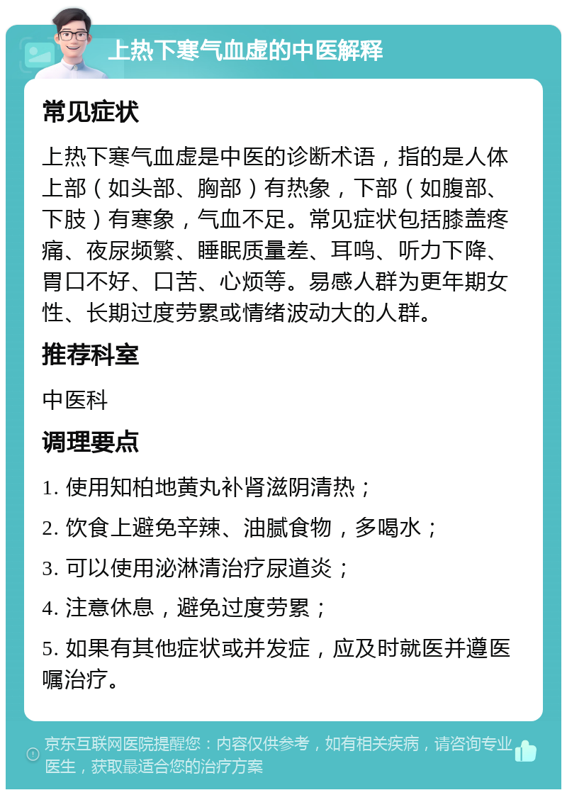 上热下寒气血虚的中医解释 常见症状 上热下寒气血虚是中医的诊断术语，指的是人体上部（如头部、胸部）有热象，下部（如腹部、下肢）有寒象，气血不足。常见症状包括膝盖疼痛、夜尿频繁、睡眠质量差、耳鸣、听力下降、胃口不好、口苦、心烦等。易感人群为更年期女性、长期过度劳累或情绪波动大的人群。 推荐科室 中医科 调理要点 1. 使用知柏地黄丸补肾滋阴清热； 2. 饮食上避免辛辣、油腻食物，多喝水； 3. 可以使用泌淋清治疗尿道炎； 4. 注意休息，避免过度劳累； 5. 如果有其他症状或并发症，应及时就医并遵医嘱治疗。