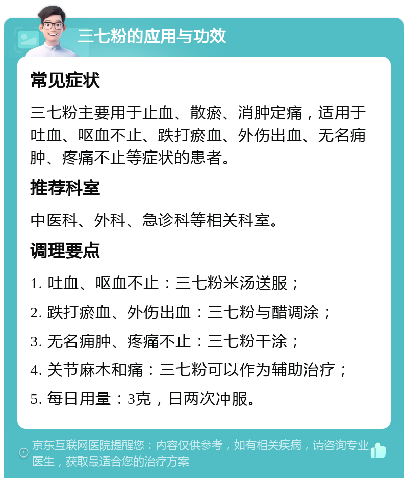 三七粉的应用与功效 常见症状 三七粉主要用于止血、散瘀、消肿定痛，适用于吐血、呕血不止、跌打瘀血、外伤出血、无名痈肿、疼痛不止等症状的患者。 推荐科室 中医科、外科、急诊科等相关科室。 调理要点 1. 吐血、呕血不止：三七粉米汤送服； 2. 跌打瘀血、外伤出血：三七粉与醋调涂； 3. 无名痈肿、疼痛不止：三七粉干涂； 4. 关节麻木和痛：三七粉可以作为辅助治疗； 5. 每日用量：3克，日两次冲服。