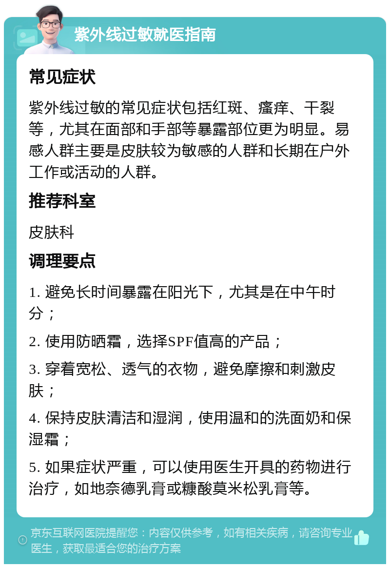 紫外线过敏就医指南 常见症状 紫外线过敏的常见症状包括红斑、瘙痒、干裂等，尤其在面部和手部等暴露部位更为明显。易感人群主要是皮肤较为敏感的人群和长期在户外工作或活动的人群。 推荐科室 皮肤科 调理要点 1. 避免长时间暴露在阳光下，尤其是在中午时分； 2. 使用防晒霜，选择SPF值高的产品； 3. 穿着宽松、透气的衣物，避免摩擦和刺激皮肤； 4. 保持皮肤清洁和湿润，使用温和的洗面奶和保湿霜； 5. 如果症状严重，可以使用医生开具的药物进行治疗，如地奈德乳膏或糠酸莫米松乳膏等。