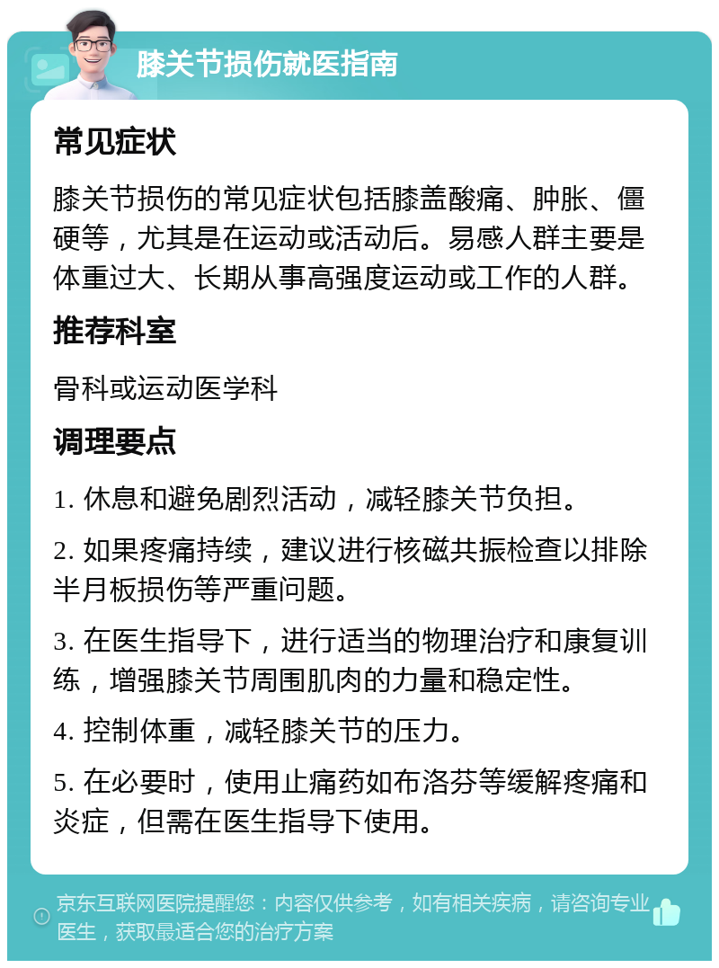 膝关节损伤就医指南 常见症状 膝关节损伤的常见症状包括膝盖酸痛、肿胀、僵硬等，尤其是在运动或活动后。易感人群主要是体重过大、长期从事高强度运动或工作的人群。 推荐科室 骨科或运动医学科 调理要点 1. 休息和避免剧烈活动，减轻膝关节负担。 2. 如果疼痛持续，建议进行核磁共振检查以排除半月板损伤等严重问题。 3. 在医生指导下，进行适当的物理治疗和康复训练，增强膝关节周围肌肉的力量和稳定性。 4. 控制体重，减轻膝关节的压力。 5. 在必要时，使用止痛药如布洛芬等缓解疼痛和炎症，但需在医生指导下使用。