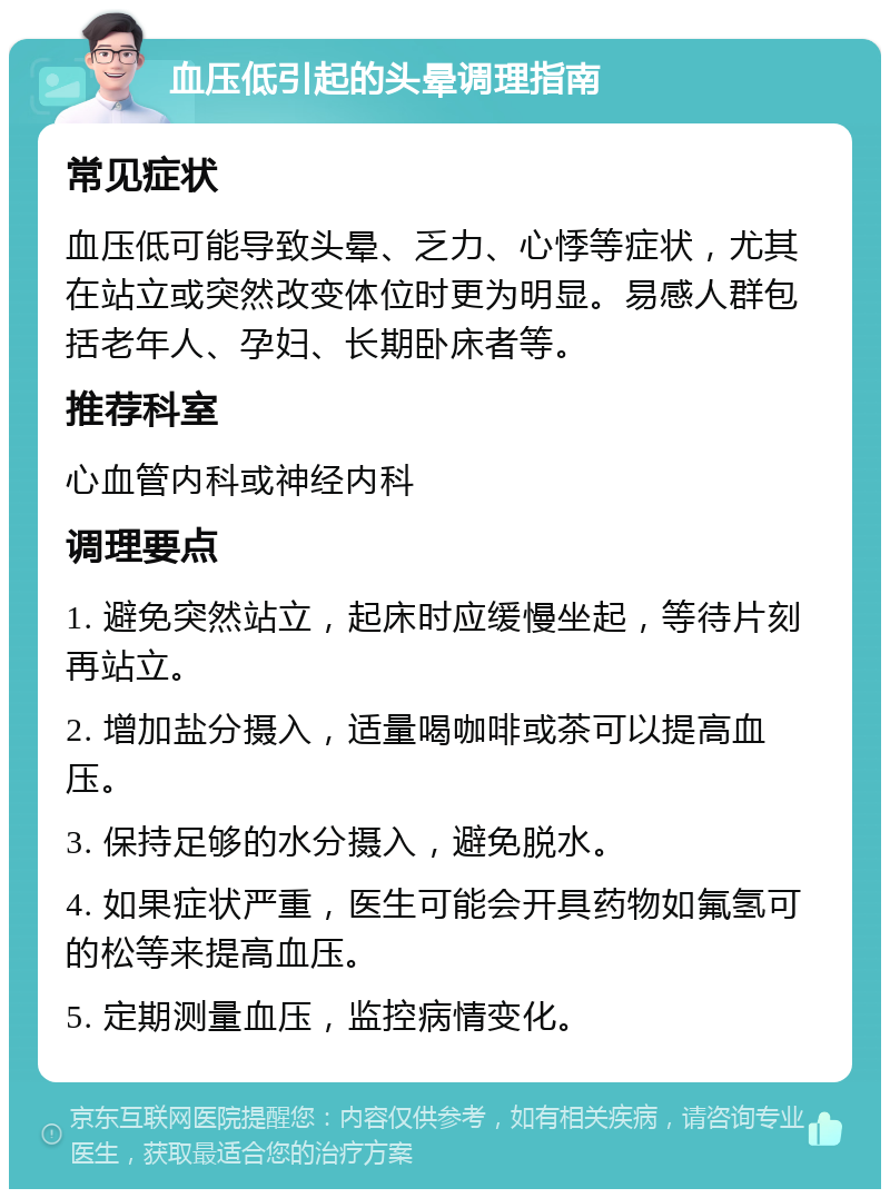 血压低引起的头晕调理指南 常见症状 血压低可能导致头晕、乏力、心悸等症状，尤其在站立或突然改变体位时更为明显。易感人群包括老年人、孕妇、长期卧床者等。 推荐科室 心血管内科或神经内科 调理要点 1. 避免突然站立，起床时应缓慢坐起，等待片刻再站立。 2. 增加盐分摄入，适量喝咖啡或茶可以提高血压。 3. 保持足够的水分摄入，避免脱水。 4. 如果症状严重，医生可能会开具药物如氟氢可的松等来提高血压。 5. 定期测量血压，监控病情变化。