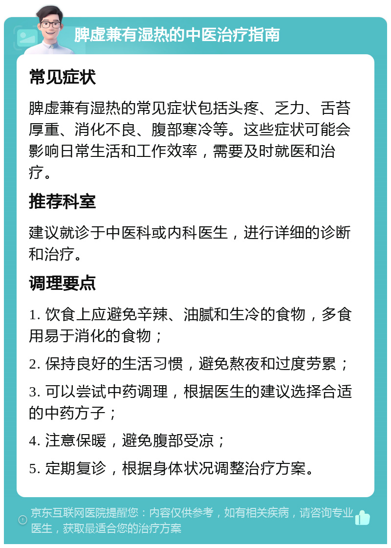 脾虚兼有湿热的中医治疗指南 常见症状 脾虚兼有湿热的常见症状包括头疼、乏力、舌苔厚重、消化不良、腹部寒冷等。这些症状可能会影响日常生活和工作效率，需要及时就医和治疗。 推荐科室 建议就诊于中医科或内科医生，进行详细的诊断和治疗。 调理要点 1. 饮食上应避免辛辣、油腻和生冷的食物，多食用易于消化的食物； 2. 保持良好的生活习惯，避免熬夜和过度劳累； 3. 可以尝试中药调理，根据医生的建议选择合适的中药方子； 4. 注意保暖，避免腹部受凉； 5. 定期复诊，根据身体状况调整治疗方案。