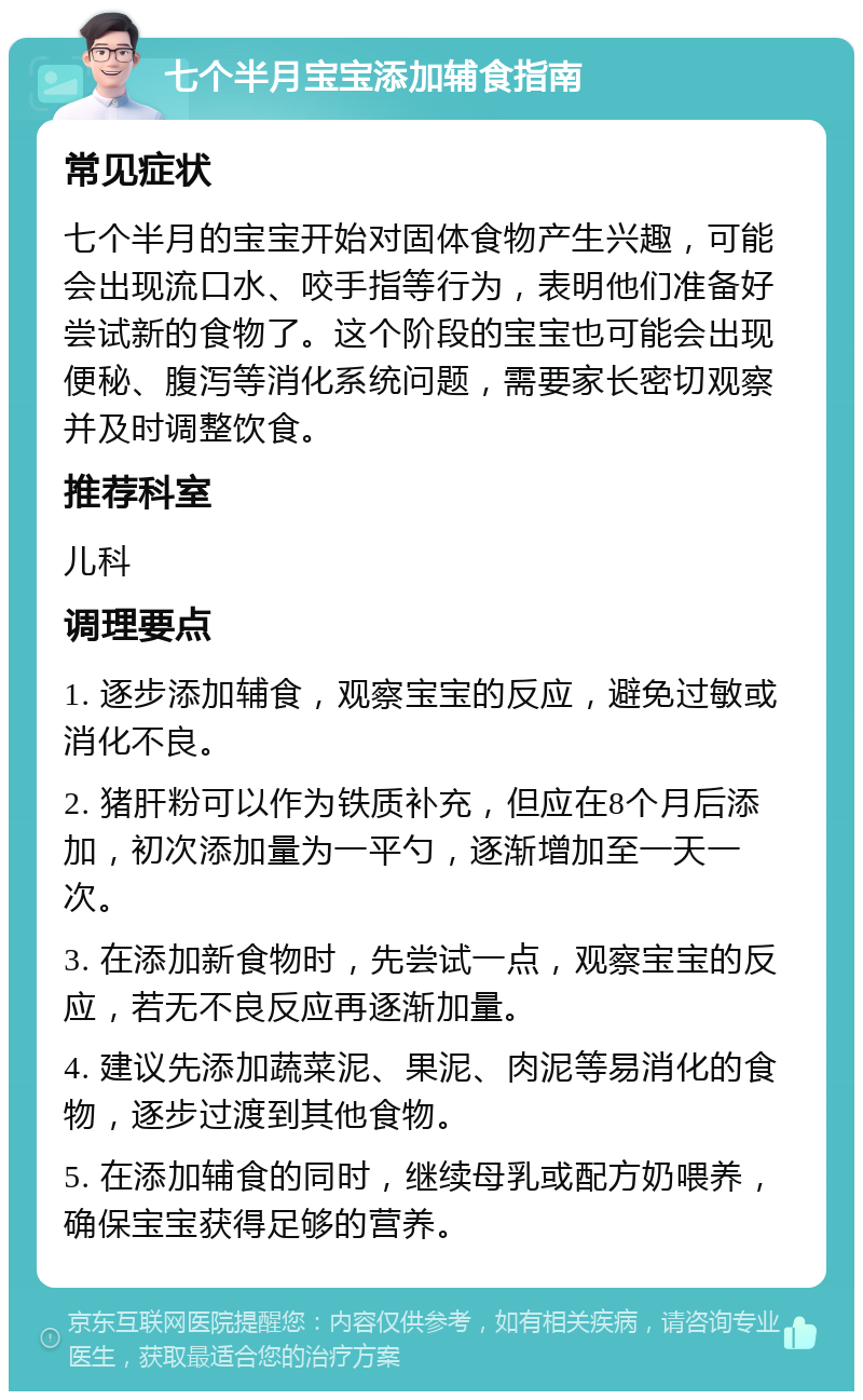 七个半月宝宝添加辅食指南 常见症状 七个半月的宝宝开始对固体食物产生兴趣，可能会出现流口水、咬手指等行为，表明他们准备好尝试新的食物了。这个阶段的宝宝也可能会出现便秘、腹泻等消化系统问题，需要家长密切观察并及时调整饮食。 推荐科室 儿科 调理要点 1. 逐步添加辅食，观察宝宝的反应，避免过敏或消化不良。 2. 猪肝粉可以作为铁质补充，但应在8个月后添加，初次添加量为一平勺，逐渐增加至一天一次。 3. 在添加新食物时，先尝试一点，观察宝宝的反应，若无不良反应再逐渐加量。 4. 建议先添加蔬菜泥、果泥、肉泥等易消化的食物，逐步过渡到其他食物。 5. 在添加辅食的同时，继续母乳或配方奶喂养，确保宝宝获得足够的营养。