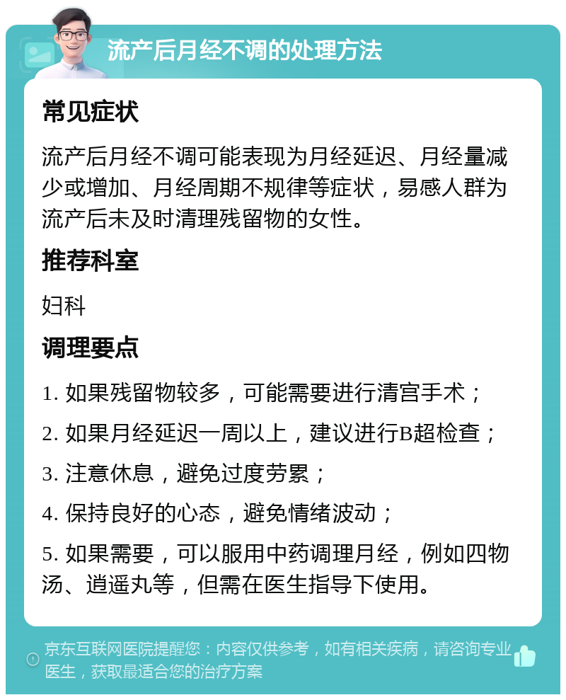 流产后月经不调的处理方法 常见症状 流产后月经不调可能表现为月经延迟、月经量减少或增加、月经周期不规律等症状，易感人群为流产后未及时清理残留物的女性。 推荐科室 妇科 调理要点 1. 如果残留物较多，可能需要进行清宫手术； 2. 如果月经延迟一周以上，建议进行B超检查； 3. 注意休息，避免过度劳累； 4. 保持良好的心态，避免情绪波动； 5. 如果需要，可以服用中药调理月经，例如四物汤、逍遥丸等，但需在医生指导下使用。