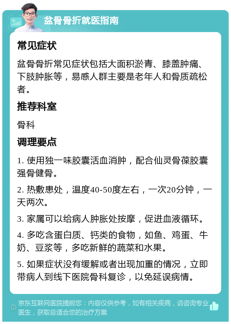 盆骨骨折就医指南 常见症状 盆骨骨折常见症状包括大面积淤青、膝盖肿痛、下肢肿胀等，易感人群主要是老年人和骨质疏松者。 推荐科室 骨科 调理要点 1. 使用独一味胶囊活血消肿，配合仙灵骨葆胶囊强骨健骨。 2. 热敷患处，温度40-50度左右，一次20分钟，一天两次。 3. 家属可以给病人肿胀处按摩，促进血液循环。 4. 多吃含蛋白质、钙类的食物，如鱼、鸡蛋、牛奶、豆浆等，多吃新鲜的蔬菜和水果。 5. 如果症状没有缓解或者出现加重的情况，立即带病人到线下医院骨科复诊，以免延误病情。