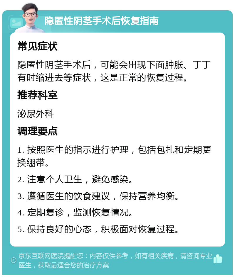 隐匿性阴茎手术后恢复指南 常见症状 隐匿性阴茎手术后，可能会出现下面肿胀、丁丁有时缩进去等症状，这是正常的恢复过程。 推荐科室 泌尿外科 调理要点 1. 按照医生的指示进行护理，包括包扎和定期更换绷带。 2. 注意个人卫生，避免感染。 3. 遵循医生的饮食建议，保持营养均衡。 4. 定期复诊，监测恢复情况。 5. 保持良好的心态，积极面对恢复过程。