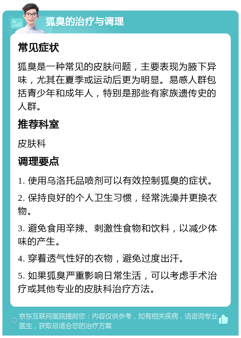 狐臭的治疗与调理 常见症状 狐臭是一种常见的皮肤问题，主要表现为腋下异味，尤其在夏季或运动后更为明显。易感人群包括青少年和成年人，特别是那些有家族遗传史的人群。 推荐科室 皮肤科 调理要点 1. 使用乌洛托品喷剂可以有效控制狐臭的症状。 2. 保持良好的个人卫生习惯，经常洗澡并更换衣物。 3. 避免食用辛辣、刺激性食物和饮料，以减少体味的产生。 4. 穿着透气性好的衣物，避免过度出汗。 5. 如果狐臭严重影响日常生活，可以考虑手术治疗或其他专业的皮肤科治疗方法。