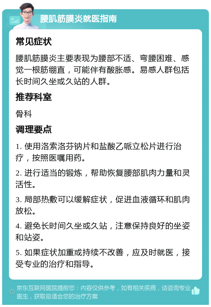 腰肌筋膜炎就医指南 常见症状 腰肌筋膜炎主要表现为腰部不适、弯腰困难、感觉一根筋绷直，可能伴有酸胀感。易感人群包括长时间久坐或久站的人群。 推荐科室 骨科 调理要点 1. 使用洛索洛芬钠片和盐酸乙哌立松片进行治疗，按照医嘱用药。 2. 进行适当的锻炼，帮助恢复腰部肌肉力量和灵活性。 3. 局部热敷可以缓解症状，促进血液循环和肌肉放松。 4. 避免长时间久坐或久站，注意保持良好的坐姿和站姿。 5. 如果症状加重或持续不改善，应及时就医，接受专业的治疗和指导。