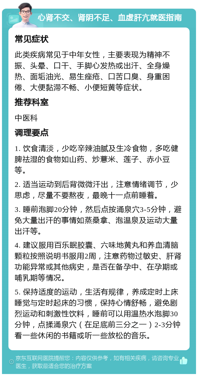 心肾不交、肾阴不足、血虚肝亢就医指南 常见症状 此类疾病常见于中年女性，主要表现为精神不振、头晕、口干、手脚心发热或出汗、全身燥热、面垢油光、易生痤疮、口苦口臭、身重困倦、大便黏滞不畅、小便短黄等症状。 推荐科室 中医科 调理要点 1. 饮食清淡，少吃辛辣油腻及生冷食物，多吃健脾祛湿的食物如山药、炒薏米、莲子、赤小豆等。 2. 适当运动到后背微微汗出，注意情绪调节，少思虑，尽量不要熬夜，最晚十一点前睡着。 3. 睡前泡脚20分钟，然后点按涌泉穴3-5分钟，避免大量出汗的事情如蒸桑拿、泡温泉及运动大量出汗等。 4. 建议服用百乐眠胶囊、六味地黄丸和养血清脑颗粒按照说明书服用2周，注意药物过敏史、肝肾功能异常或其他病史，是否在备孕中、在孕期或哺乳期等情况。 5. 保持适度的运动，生活有规律，养成定时上床睡觉与定时起床的习惯，保持心情舒畅，避免剧烈运动和刺激性饮料，睡前可以用温热水泡脚30分钟，点揉涌泉穴（在足底前三分之一）2-3分钟看一些休闲的书籍或听一些放松的音乐。