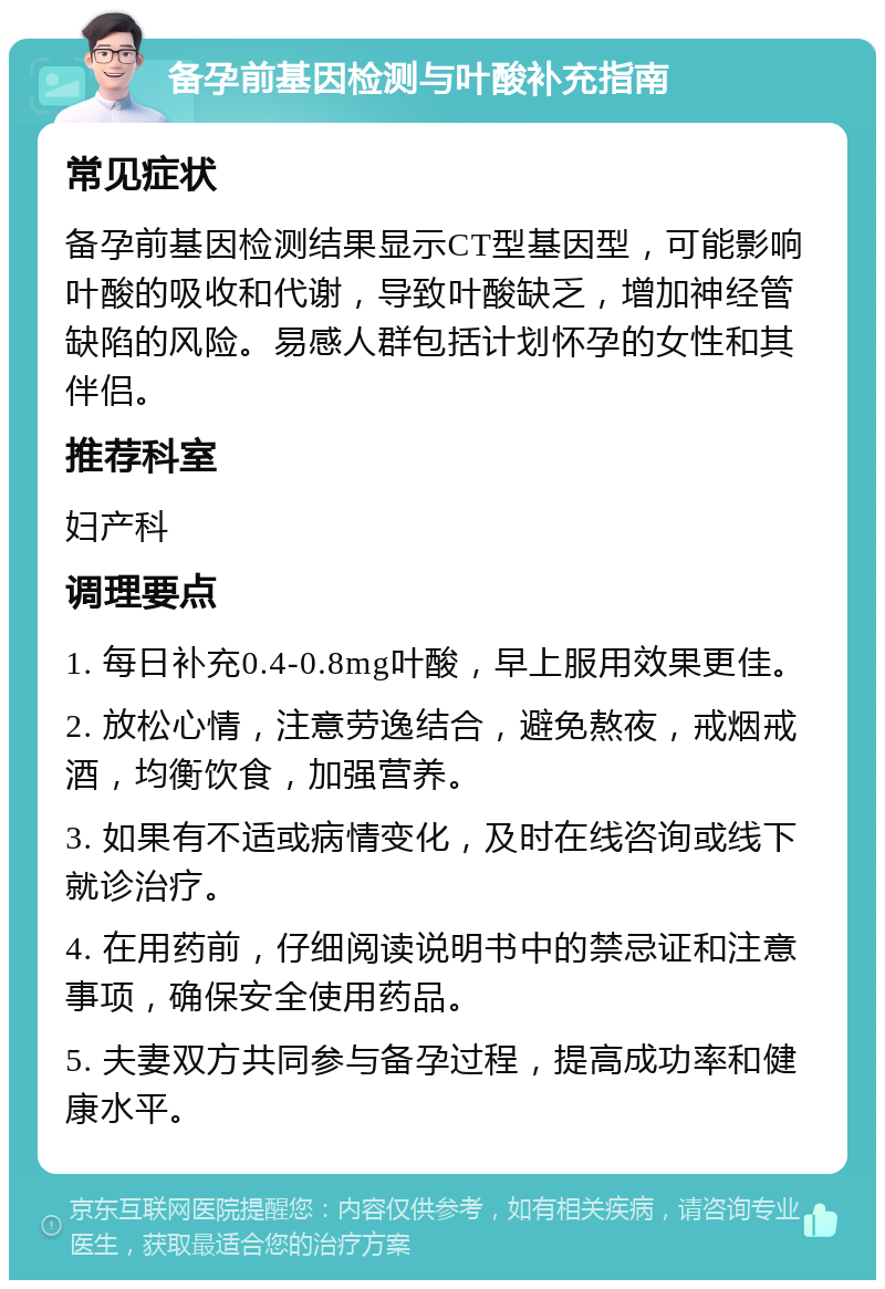 备孕前基因检测与叶酸补充指南 常见症状 备孕前基因检测结果显示CT型基因型，可能影响叶酸的吸收和代谢，导致叶酸缺乏，增加神经管缺陷的风险。易感人群包括计划怀孕的女性和其伴侣。 推荐科室 妇产科 调理要点 1. 每日补充0.4-0.8mg叶酸，早上服用效果更佳。 2. 放松心情，注意劳逸结合，避免熬夜，戒烟戒酒，均衡饮食，加强营养。 3. 如果有不适或病情变化，及时在线咨询或线下就诊治疗。 4. 在用药前，仔细阅读说明书中的禁忌证和注意事项，确保安全使用药品。 5. 夫妻双方共同参与备孕过程，提高成功率和健康水平。