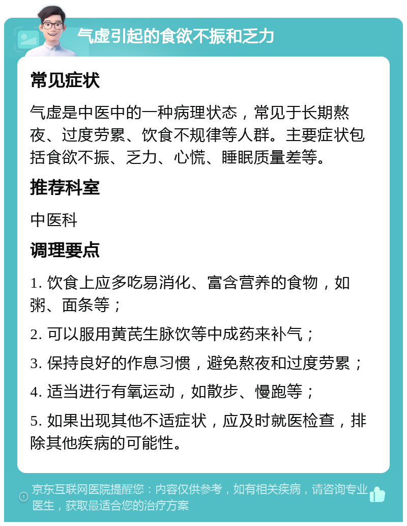 气虚引起的食欲不振和乏力 常见症状 气虚是中医中的一种病理状态，常见于长期熬夜、过度劳累、饮食不规律等人群。主要症状包括食欲不振、乏力、心慌、睡眠质量差等。 推荐科室 中医科 调理要点 1. 饮食上应多吃易消化、富含营养的食物，如粥、面条等； 2. 可以服用黄芪生脉饮等中成药来补气； 3. 保持良好的作息习惯，避免熬夜和过度劳累； 4. 适当进行有氧运动，如散步、慢跑等； 5. 如果出现其他不适症状，应及时就医检查，排除其他疾病的可能性。