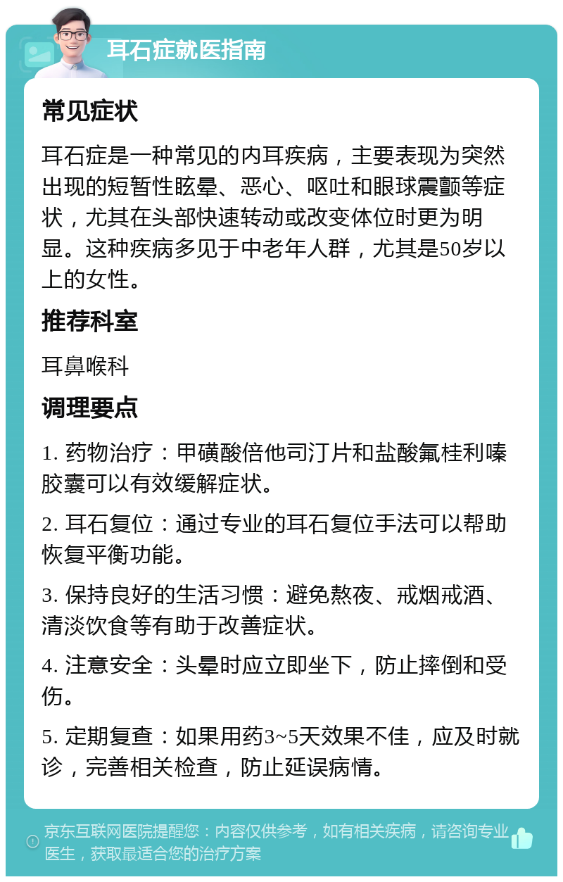 耳石症就医指南 常见症状 耳石症是一种常见的内耳疾病，主要表现为突然出现的短暂性眩晕、恶心、呕吐和眼球震颤等症状，尤其在头部快速转动或改变体位时更为明显。这种疾病多见于中老年人群，尤其是50岁以上的女性。 推荐科室 耳鼻喉科 调理要点 1. 药物治疗：甲磺酸倍他司汀片和盐酸氟桂利嗪胶囊可以有效缓解症状。 2. 耳石复位：通过专业的耳石复位手法可以帮助恢复平衡功能。 3. 保持良好的生活习惯：避免熬夜、戒烟戒酒、清淡饮食等有助于改善症状。 4. 注意安全：头晕时应立即坐下，防止摔倒和受伤。 5. 定期复查：如果用药3~5天效果不佳，应及时就诊，完善相关检查，防止延误病情。