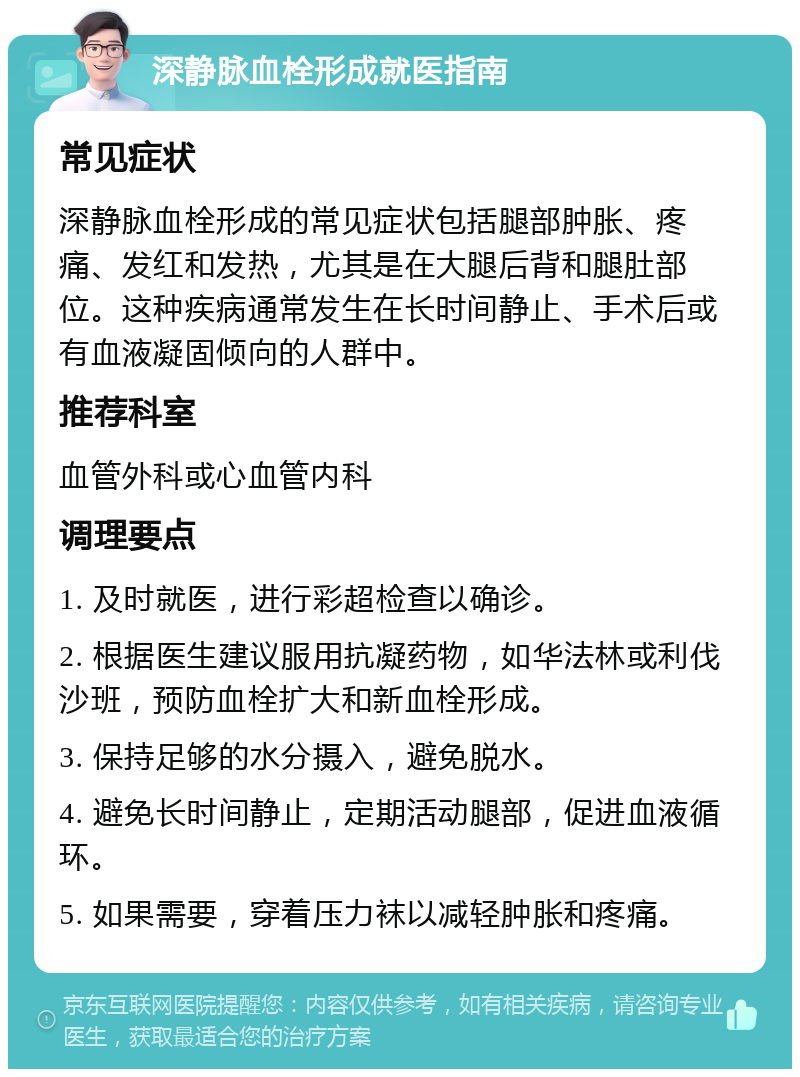 深静脉血栓形成就医指南 常见症状 深静脉血栓形成的常见症状包括腿部肿胀、疼痛、发红和发热，尤其是在大腿后背和腿肚部位。这种疾病通常发生在长时间静止、手术后或有血液凝固倾向的人群中。 推荐科室 血管外科或心血管内科 调理要点 1. 及时就医，进行彩超检查以确诊。 2. 根据医生建议服用抗凝药物，如华法林或利伐沙班，预防血栓扩大和新血栓形成。 3. 保持足够的水分摄入，避免脱水。 4. 避免长时间静止，定期活动腿部，促进血液循环。 5. 如果需要，穿着压力袜以减轻肿胀和疼痛。