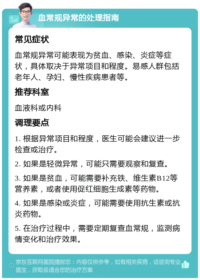 血常规异常的处理指南 常见症状 血常规异常可能表现为贫血、感染、炎症等症状，具体取决于异常项目和程度。易感人群包括老年人、孕妇、慢性疾病患者等。 推荐科室 血液科或内科 调理要点 1. 根据异常项目和程度，医生可能会建议进一步检查或治疗。 2. 如果是轻微异常，可能只需要观察和复查。 3. 如果是贫血，可能需要补充铁、维生素B12等营养素，或者使用促红细胞生成素等药物。 4. 如果是感染或炎症，可能需要使用抗生素或抗炎药物。 5. 在治疗过程中，需要定期复查血常规，监测病情变化和治疗效果。