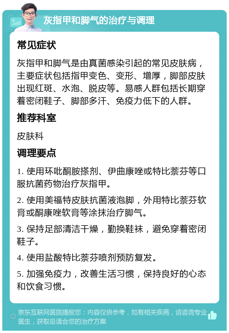 灰指甲和脚气的治疗与调理 常见症状 灰指甲和脚气是由真菌感染引起的常见皮肤病，主要症状包括指甲变色、变形、增厚，脚部皮肤出现红斑、水泡、脱皮等。易感人群包括长期穿着密闭鞋子、脚部多汗、免疫力低下的人群。 推荐科室 皮肤科 调理要点 1. 使用环吡酮胺搽剂、伊曲康唑或特比萘芬等口服抗菌药物治疗灰指甲。 2. 使用美福特皮肤抗菌液泡脚，外用特比萘芬软膏或酮康唑软膏等涂抹治疗脚气。 3. 保持足部清洁干燥，勤换鞋袜，避免穿着密闭鞋子。 4. 使用盐酸特比萘芬喷剂预防复发。 5. 加强免疫力，改善生活习惯，保持良好的心态和饮食习惯。