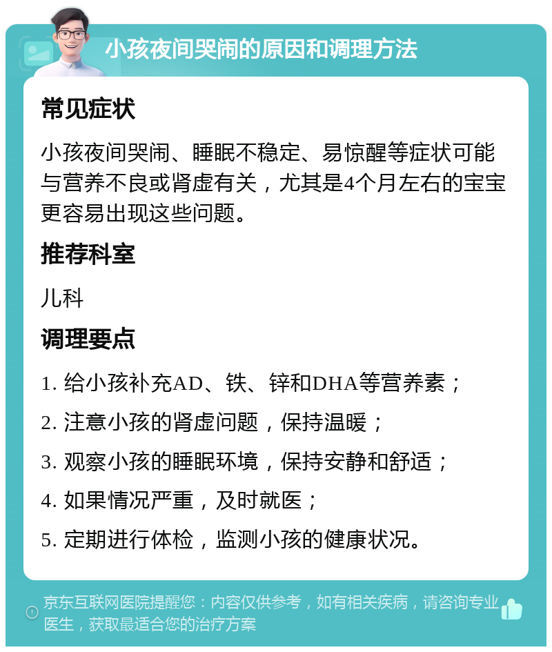 小孩夜间哭闹的原因和调理方法 常见症状 小孩夜间哭闹、睡眠不稳定、易惊醒等症状可能与营养不良或肾虚有关，尤其是4个月左右的宝宝更容易出现这些问题。 推荐科室 儿科 调理要点 1. 给小孩补充AD、铁、锌和DHA等营养素； 2. 注意小孩的肾虚问题，保持温暖； 3. 观察小孩的睡眠环境，保持安静和舒适； 4. 如果情况严重，及时就医； 5. 定期进行体检，监测小孩的健康状况。