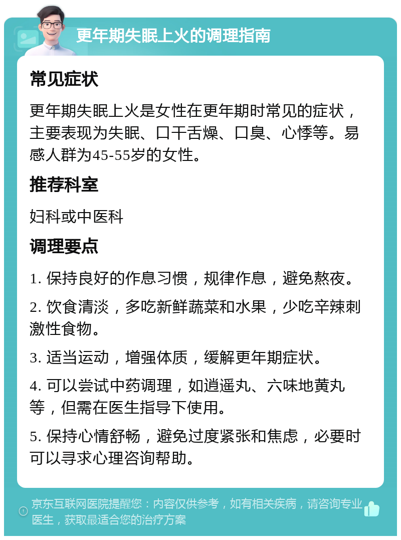 更年期失眠上火的调理指南 常见症状 更年期失眠上火是女性在更年期时常见的症状，主要表现为失眠、口干舌燥、口臭、心悸等。易感人群为45-55岁的女性。 推荐科室 妇科或中医科 调理要点 1. 保持良好的作息习惯，规律作息，避免熬夜。 2. 饮食清淡，多吃新鲜蔬菜和水果，少吃辛辣刺激性食物。 3. 适当运动，增强体质，缓解更年期症状。 4. 可以尝试中药调理，如逍遥丸、六味地黄丸等，但需在医生指导下使用。 5. 保持心情舒畅，避免过度紧张和焦虑，必要时可以寻求心理咨询帮助。