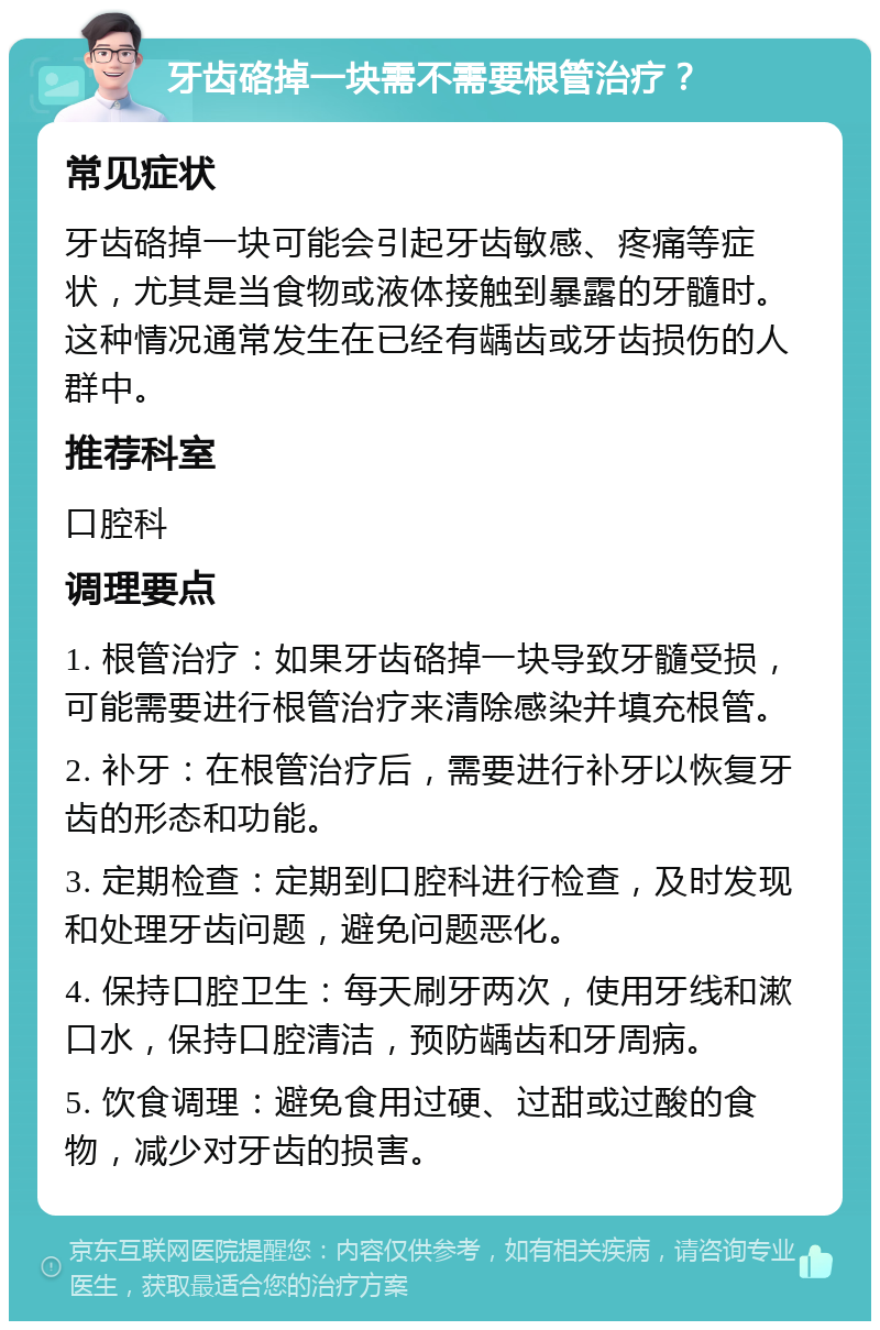 牙齿硌掉一块需不需要根管治疗？ 常见症状 牙齿硌掉一块可能会引起牙齿敏感、疼痛等症状，尤其是当食物或液体接触到暴露的牙髓时。这种情况通常发生在已经有龋齿或牙齿损伤的人群中。 推荐科室 口腔科 调理要点 1. 根管治疗：如果牙齿硌掉一块导致牙髓受损，可能需要进行根管治疗来清除感染并填充根管。 2. 补牙：在根管治疗后，需要进行补牙以恢复牙齿的形态和功能。 3. 定期检查：定期到口腔科进行检查，及时发现和处理牙齿问题，避免问题恶化。 4. 保持口腔卫生：每天刷牙两次，使用牙线和漱口水，保持口腔清洁，预防龋齿和牙周病。 5. 饮食调理：避免食用过硬、过甜或过酸的食物，减少对牙齿的损害。