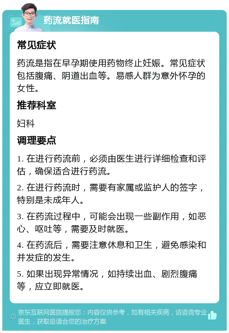 药流就医指南 常见症状 药流是指在早孕期使用药物终止妊娠。常见症状包括腹痛、阴道出血等。易感人群为意外怀孕的女性。 推荐科室 妇科 调理要点 1. 在进行药流前，必须由医生进行详细检查和评估，确保适合进行药流。 2. 在进行药流时，需要有家属或监护人的签字，特别是未成年人。 3. 在药流过程中，可能会出现一些副作用，如恶心、呕吐等，需要及时就医。 4. 在药流后，需要注意休息和卫生，避免感染和并发症的发生。 5. 如果出现异常情况，如持续出血、剧烈腹痛等，应立即就医。