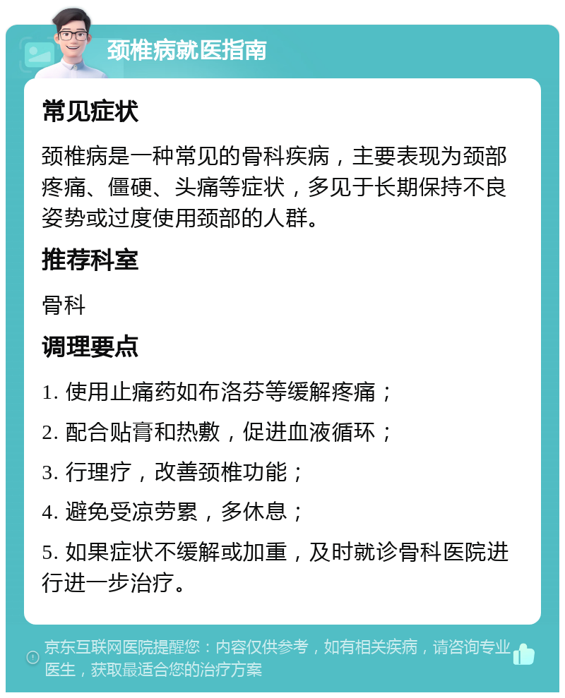 颈椎病就医指南 常见症状 颈椎病是一种常见的骨科疾病，主要表现为颈部疼痛、僵硬、头痛等症状，多见于长期保持不良姿势或过度使用颈部的人群。 推荐科室 骨科 调理要点 1. 使用止痛药如布洛芬等缓解疼痛； 2. 配合贴膏和热敷，促进血液循环； 3. 行理疗，改善颈椎功能； 4. 避免受凉劳累，多休息； 5. 如果症状不缓解或加重，及时就诊骨科医院进行进一步治疗。