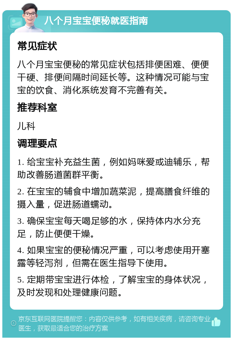 八个月宝宝便秘就医指南 常见症状 八个月宝宝便秘的常见症状包括排便困难、便便干硬、排便间隔时间延长等。这种情况可能与宝宝的饮食、消化系统发育不完善有关。 推荐科室 儿科 调理要点 1. 给宝宝补充益生菌，例如妈咪爱或迪辅乐，帮助改善肠道菌群平衡。 2. 在宝宝的辅食中增加蔬菜泥，提高膳食纤维的摄入量，促进肠道蠕动。 3. 确保宝宝每天喝足够的水，保持体内水分充足，防止便便干燥。 4. 如果宝宝的便秘情况严重，可以考虑使用开塞露等轻泻剂，但需在医生指导下使用。 5. 定期带宝宝进行体检，了解宝宝的身体状况，及时发现和处理健康问题。