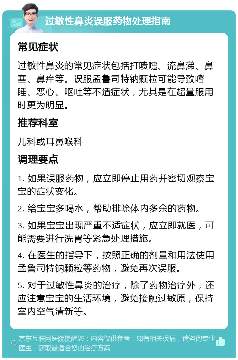 过敏性鼻炎误服药物处理指南 常见症状 过敏性鼻炎的常见症状包括打喷嚏、流鼻涕、鼻塞、鼻痒等。误服孟鲁司特钠颗粒可能导致嗜睡、恶心、呕吐等不适症状，尤其是在超量服用时更为明显。 推荐科室 儿科或耳鼻喉科 调理要点 1. 如果误服药物，应立即停止用药并密切观察宝宝的症状变化。 2. 给宝宝多喝水，帮助排除体内多余的药物。 3. 如果宝宝出现严重不适症状，应立即就医，可能需要进行洗胃等紧急处理措施。 4. 在医生的指导下，按照正确的剂量和用法使用孟鲁司特钠颗粒等药物，避免再次误服。 5. 对于过敏性鼻炎的治疗，除了药物治疗外，还应注意宝宝的生活环境，避免接触过敏原，保持室内空气清新等。