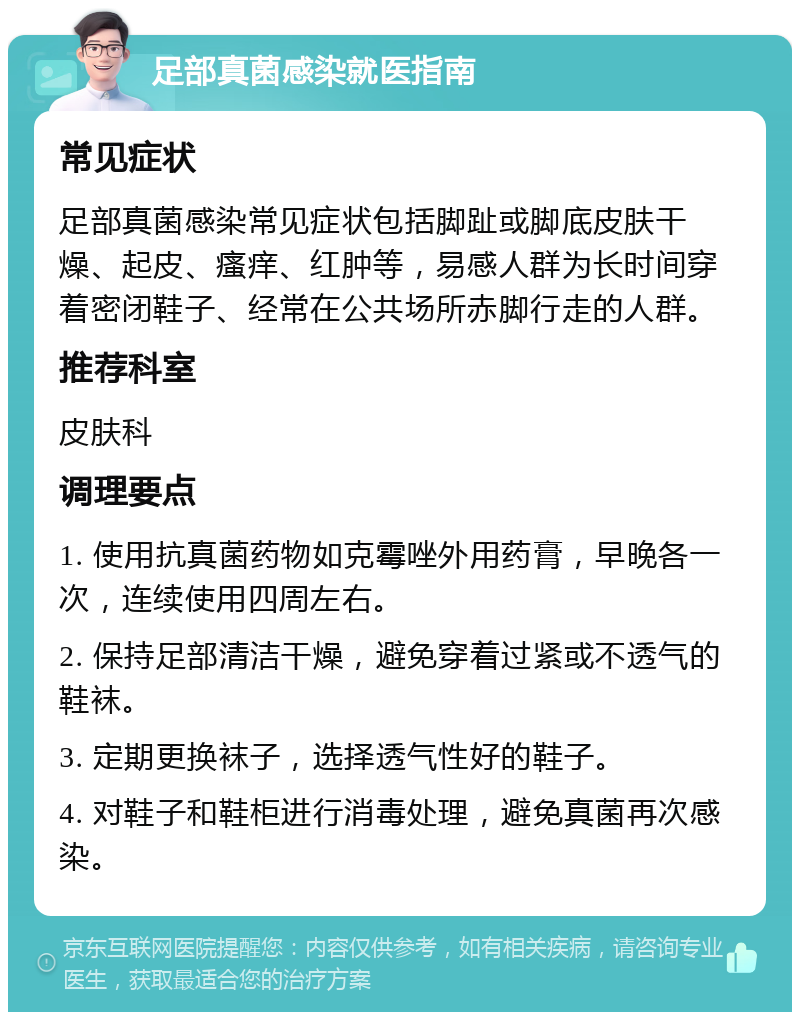 足部真菌感染就医指南 常见症状 足部真菌感染常见症状包括脚趾或脚底皮肤干燥、起皮、瘙痒、红肿等，易感人群为长时间穿着密闭鞋子、经常在公共场所赤脚行走的人群。 推荐科室 皮肤科 调理要点 1. 使用抗真菌药物如克霉唑外用药膏，早晚各一次，连续使用四周左右。 2. 保持足部清洁干燥，避免穿着过紧或不透气的鞋袜。 3. 定期更换袜子，选择透气性好的鞋子。 4. 对鞋子和鞋柜进行消毒处理，避免真菌再次感染。