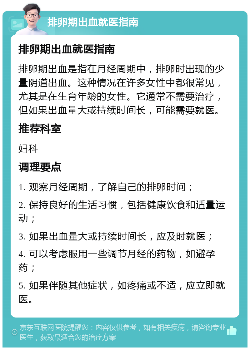 排卵期出血就医指南 排卵期出血就医指南 排卵期出血是指在月经周期中，排卵时出现的少量阴道出血。这种情况在许多女性中都很常见，尤其是在生育年龄的女性。它通常不需要治疗，但如果出血量大或持续时间长，可能需要就医。 推荐科室 妇科 调理要点 1. 观察月经周期，了解自己的排卵时间； 2. 保持良好的生活习惯，包括健康饮食和适量运动； 3. 如果出血量大或持续时间长，应及时就医； 4. 可以考虑服用一些调节月经的药物，如避孕药； 5. 如果伴随其他症状，如疼痛或不适，应立即就医。