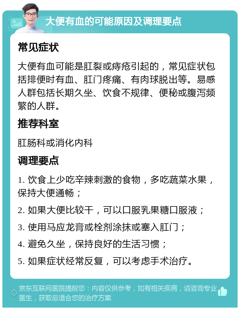 大便有血的可能原因及调理要点 常见症状 大便有血可能是肛裂或痔疮引起的，常见症状包括排便时有血、肛门疼痛、有肉球脱出等。易感人群包括长期久坐、饮食不规律、便秘或腹泻频繁的人群。 推荐科室 肛肠科或消化内科 调理要点 1. 饮食上少吃辛辣刺激的食物，多吃蔬菜水果，保持大便通畅； 2. 如果大便比较干，可以口服乳果糖口服液； 3. 使用马应龙膏或栓剂涂抹或塞入肛门； 4. 避免久坐，保持良好的生活习惯； 5. 如果症状经常反复，可以考虑手术治疗。