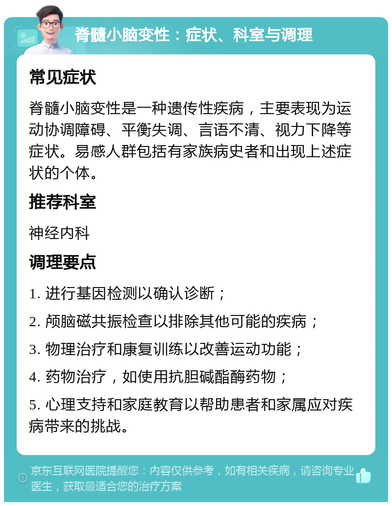 脊髓小脑变性：症状、科室与调理 常见症状 脊髓小脑变性是一种遗传性疾病，主要表现为运动协调障碍、平衡失调、言语不清、视力下降等症状。易感人群包括有家族病史者和出现上述症状的个体。 推荐科室 神经内科 调理要点 1. 进行基因检测以确认诊断； 2. 颅脑磁共振检查以排除其他可能的疾病； 3. 物理治疗和康复训练以改善运动功能； 4. 药物治疗，如使用抗胆碱酯酶药物； 5. 心理支持和家庭教育以帮助患者和家属应对疾病带来的挑战。