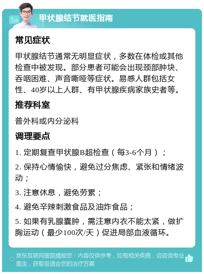 甲状腺结节就医指南 常见症状 甲状腺结节通常无明显症状，多数在体检或其他检查中被发现。部分患者可能会出现颈部肿块、吞咽困难、声音嘶哑等症状。易感人群包括女性、40岁以上人群、有甲状腺疾病家族史者等。 推荐科室 普外科或内分泌科 调理要点 1. 定期复查甲状腺B超检查（每3-6个月）； 2. 保持心情愉快，避免过分焦虑、紧张和情绪波动； 3. 注意休息，避免劳累； 4. 避免辛辣刺激食品及油炸食品； 5. 如果有乳腺囊肿，需注意内衣不能太紧，做扩胸运动（最少100次/天）促进局部血液循环。