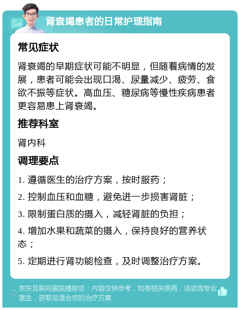 肾衰竭患者的日常护理指南 常见症状 肾衰竭的早期症状可能不明显，但随着病情的发展，患者可能会出现口渴、尿量减少、疲劳、食欲不振等症状。高血压、糖尿病等慢性疾病患者更容易患上肾衰竭。 推荐科室 肾内科 调理要点 1. 遵循医生的治疗方案，按时服药； 2. 控制血压和血糖，避免进一步损害肾脏； 3. 限制蛋白质的摄入，减轻肾脏的负担； 4. 增加水果和蔬菜的摄入，保持良好的营养状态； 5. 定期进行肾功能检查，及时调整治疗方案。