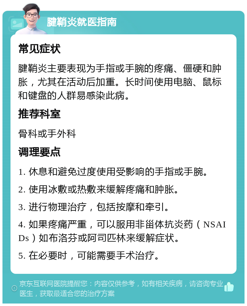 腱鞘炎就医指南 常见症状 腱鞘炎主要表现为手指或手腕的疼痛、僵硬和肿胀，尤其在活动后加重。长时间使用电脑、鼠标和键盘的人群易感染此病。 推荐科室 骨科或手外科 调理要点 1. 休息和避免过度使用受影响的手指或手腕。 2. 使用冰敷或热敷来缓解疼痛和肿胀。 3. 进行物理治疗，包括按摩和牵引。 4. 如果疼痛严重，可以服用非甾体抗炎药（NSAIDs）如布洛芬或阿司匹林来缓解症状。 5. 在必要时，可能需要手术治疗。