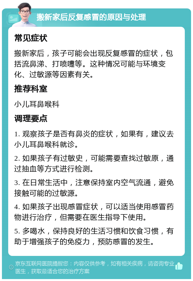 搬新家后反复感冒的原因与处理 常见症状 搬新家后，孩子可能会出现反复感冒的症状，包括流鼻涕、打喷嚏等。这种情况可能与环境变化、过敏源等因素有关。 推荐科室 小儿耳鼻喉科 调理要点 1. 观察孩子是否有鼻炎的症状，如果有，建议去小儿耳鼻喉科就诊。 2. 如果孩子有过敏史，可能需要查找过敏原，通过抽血等方式进行检测。 3. 在日常生活中，注意保持室内空气流通，避免接触可能的过敏源。 4. 如果孩子出现感冒症状，可以适当使用感冒药物进行治疗，但需要在医生指导下使用。 5. 多喝水，保持良好的生活习惯和饮食习惯，有助于增强孩子的免疫力，预防感冒的发生。