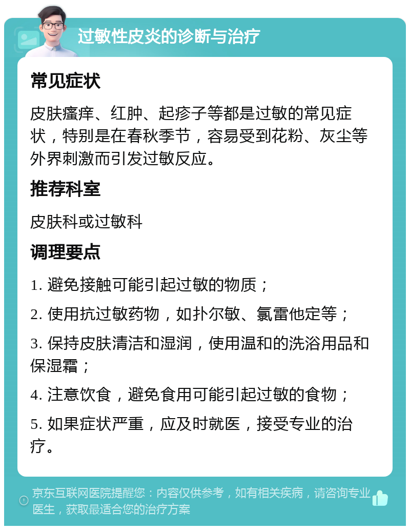 过敏性皮炎的诊断与治疗 常见症状 皮肤瘙痒、红肿、起疹子等都是过敏的常见症状，特别是在春秋季节，容易受到花粉、灰尘等外界刺激而引发过敏反应。 推荐科室 皮肤科或过敏科 调理要点 1. 避免接触可能引起过敏的物质； 2. 使用抗过敏药物，如扑尔敏、氯雷他定等； 3. 保持皮肤清洁和湿润，使用温和的洗浴用品和保湿霜； 4. 注意饮食，避免食用可能引起过敏的食物； 5. 如果症状严重，应及时就医，接受专业的治疗。