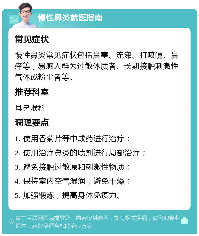 慢性鼻炎就医指南 常见症状 慢性鼻炎常见症状包括鼻塞、流涕、打喷嚏、鼻痒等，易感人群为过敏体质者、长期接触刺激性气体或粉尘者等。 推荐科室 耳鼻喉科 调理要点 1. 使用香菊片等中成药进行治疗； 2. 使用治疗鼻炎的喷剂进行局部治疗； 3. 避免接触过敏原和刺激性物质； 4. 保持室内空气湿润，避免干燥； 5. 加强锻炼，提高身体免疫力。