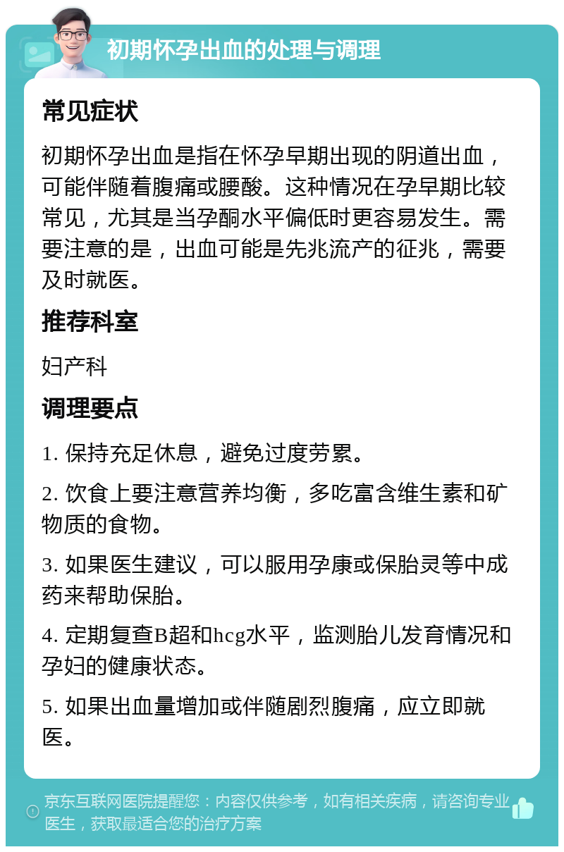 初期怀孕出血的处理与调理 常见症状 初期怀孕出血是指在怀孕早期出现的阴道出血，可能伴随着腹痛或腰酸。这种情况在孕早期比较常见，尤其是当孕酮水平偏低时更容易发生。需要注意的是，出血可能是先兆流产的征兆，需要及时就医。 推荐科室 妇产科 调理要点 1. 保持充足休息，避免过度劳累。 2. 饮食上要注意营养均衡，多吃富含维生素和矿物质的食物。 3. 如果医生建议，可以服用孕康或保胎灵等中成药来帮助保胎。 4. 定期复查B超和hcg水平，监测胎儿发育情况和孕妇的健康状态。 5. 如果出血量增加或伴随剧烈腹痛，应立即就医。